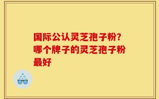 国际公认灵芝孢子粉？哪个牌子的灵芝孢子粉最好