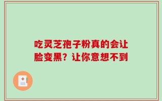 吃灵芝孢子粉真的会让脸变黑？让你意想不到