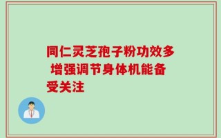 同仁灵芝孢子粉功效多 增强调节身体机能备受关注