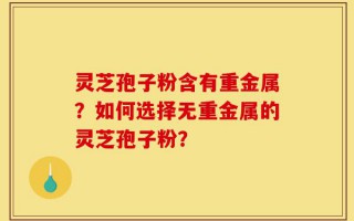 灵芝孢子粉含有重金属？如何选择无重金属的灵芝孢子粉？