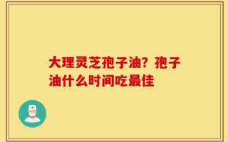 大理灵芝孢子油？孢子油什么时间吃最佳