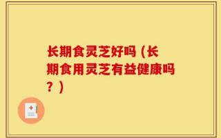 长期食灵芝好吗 (长期食用灵芝有益健康吗？)