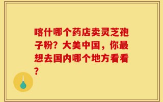 喀什哪个药店卖灵芝孢子粉？大美中国，你最想去国内哪个地方看看？