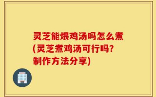 灵芝能煨鸡汤吗怎么煮(灵芝煮鸡汤可行吗？制作方法分享)