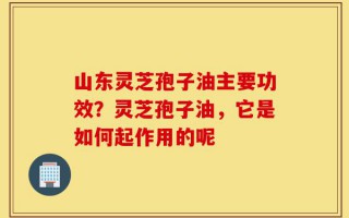 山东灵芝孢子油主要功效？灵芝孢子油，它是如何起作用的呢