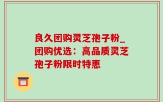 良久团购灵芝孢子粉_团购优选：高品质灵芝孢子粉限时特惠