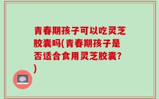 青春期孩子可以吃灵芝胶囊吗(青春期孩子是否适合食用灵芝胶囊？)