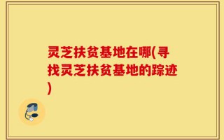 灵芝扶贫基地在哪(寻找灵芝扶贫基地的踪迹)