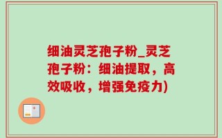 细油灵芝孢子粉_灵芝孢子粉：细油提取，高效吸收，增强免疫力)