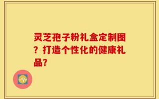 灵芝孢子粉礼盒定制图？打造个性化的健康礼品？