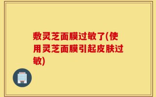 敷灵芝面膜过敏了(使用灵芝面膜引起皮肤过敏)