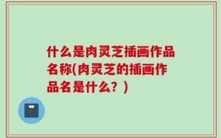 什么是肉灵芝插画作品名称(肉灵芝的插画作品名是什么？)
