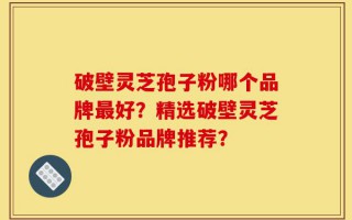 破壁灵芝孢子粉哪个品牌最好？精选破壁灵芝孢子粉品牌推荐？