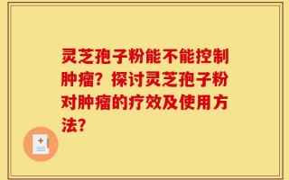 灵芝孢子粉能不能控制肿瘤？探讨灵芝孢子粉对肿瘤的疗效及使用方法？