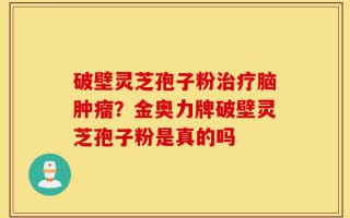 破壁灵芝孢子粉治疗脑肿瘤？金奥力牌破壁灵芝孢子粉是真的吗
