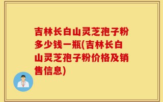 吉林长白山灵芝孢子粉多少钱一瓶(吉林长白山灵芝孢子粉价格及销售信息)