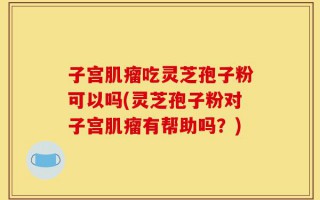 子宫肌瘤吃灵芝孢子粉可以吗(灵芝孢子粉对子宫肌瘤有帮助吗？)