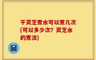 干灵芝煮水可以煮几次(可以多少次？灵芝水的煮法)