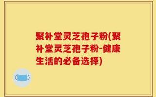 聚补堂灵芝孢子粉(聚补堂灵芝孢子粉-健康生活的必备选择)