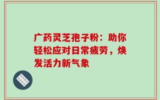 广药灵芝孢子粉：助你轻松应对日常疲劳，焕发活力新气象