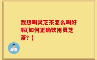 我想喝灵芝茶怎么喝好呢(如何正确饮用灵芝茶？)