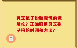 灵芝孢子粉胶囊饭前饭后吃？正确服用灵芝孢子粉的时间和方法？