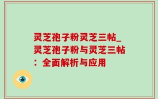 灵芝孢子粉灵芝三帖_灵芝孢子粉与灵芝三帖：全面解析与应用
