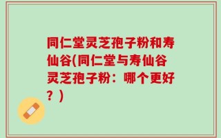 同仁堂灵芝孢子粉和寿仙谷(同仁堂与寿仙谷灵芝孢子粉：哪个更好？)