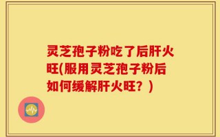 灵芝孢子粉吃了后肝火旺(服用灵芝孢子粉后如何缓解肝火旺？)