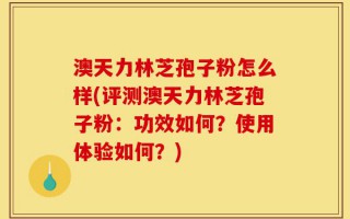 澳天力林芝孢子粉怎么样(评测澳天力林芝孢子粉：功效如何？使用体验如何？)