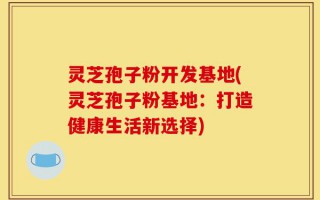 灵芝孢子粉开发基地(灵芝孢子粉基地：打造健康生活新选择)