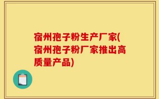 宿州孢子粉生产厂家(宿州孢子粉厂家推出高质量产品)