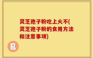 灵芝孢子粉吃上火不(灵芝孢子粉的食用方法和注意事项)