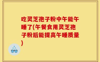 吃灵芝孢子粉中午能午睡了(午餐食用灵芝孢子粉后能提高午睡质量)