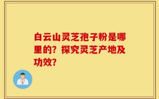 白云山灵芝孢子粉是哪里的？探究灵芝产地及功效？