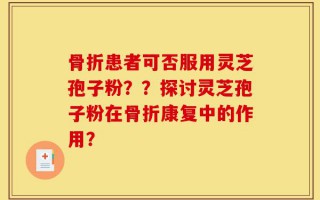 骨折患者可否服用灵芝孢子粉？？探讨灵芝孢子粉在骨折康复中的作用？