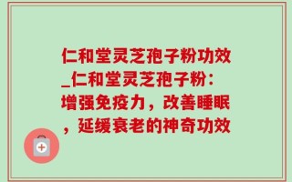仁和堂灵芝孢子粉功效_仁和堂灵芝孢子粉：增强免疫力，改善睡眠，延缓衰老的神奇功效