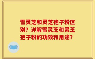 雪灵芝和灵芝孢子粉区别？详解雪灵芝和灵芝孢子粉的功效和用途？