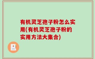 有机灵芝孢子粉怎么实用(有机灵芝孢子粉的实用方法大集合)