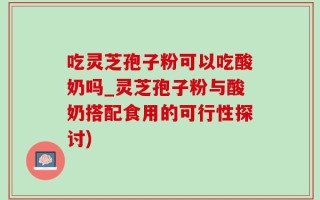 吃灵芝孢子粉可以吃酸奶吗_灵芝孢子粉与酸奶搭配食用的可行性探讨)