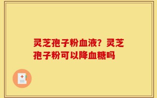 灵芝孢子粉血液？灵芝孢子粉可以降血糖吗
