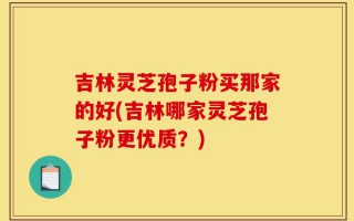 吉林灵芝孢子粉买那家的好(吉林哪家灵芝孢子粉更优质？)