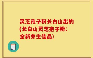 灵芝孢子粉长白山出的(长白山灵芝孢子粉：全新养生佳品)