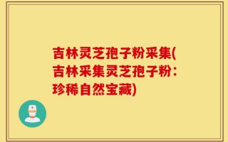 吉林灵芝孢子粉采集(吉林采集灵芝孢子粉：珍稀自然宝藏)
