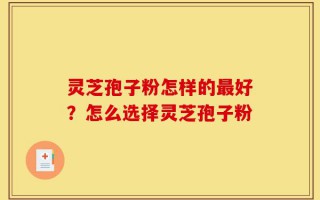 灵芝孢子粉怎样的最好？怎么选择灵芝孢子粉
