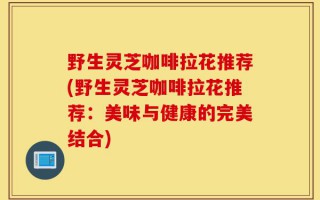 野生灵芝咖啡拉花推荐(野生灵芝咖啡拉花推荐：美味与健康的完美结合)