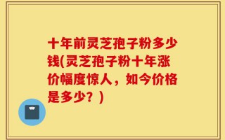 十年前灵芝孢子粉多少钱(灵芝孢子粉十年涨价幅度惊人，如今价格是多少？)