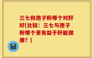 三七和孢子粉哪个对肝好(比较：三七与孢子粉哪个更有益于肝脏健康？)