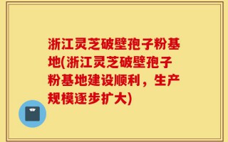 浙江灵芝破壁孢子粉基地(浙江灵芝破壁孢子粉基地建设顺利，生产规模逐步扩大)