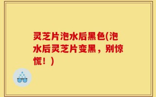 灵芝片泡水后黑色(泡水后灵芝片变黑，别惊慌！)